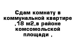 Сдам комнату в коммунальной квартире ,18 м2,в районе комсомольской площади ,